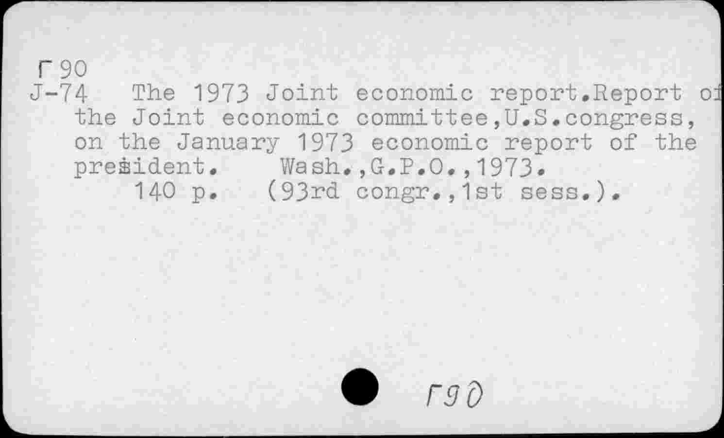 ﻿T 90
J-74 The 1973 Joint economic report.Report o the Joint economic committee,U.S.congress, on the January 1973 economic report of the president. Wash.,G.P.O.,1973«
140 p. (93rd congr.,1st sess.).
• raO